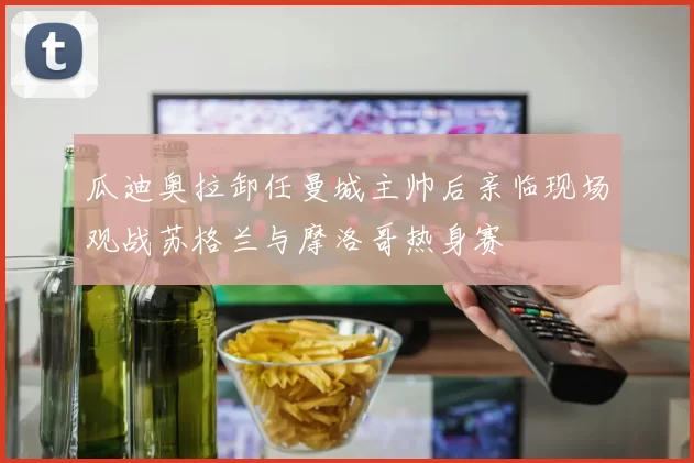 瓜迪奥拉卸任曼城主帅后亲临现场观战苏格兰与摩洛哥热身赛