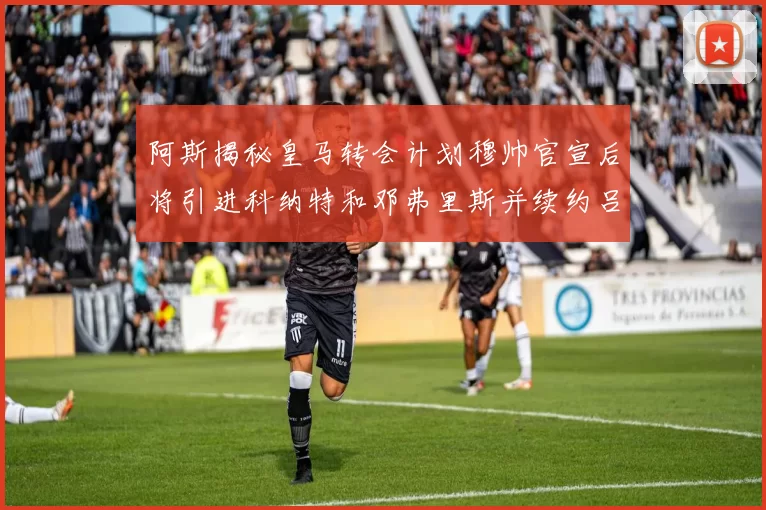 阿斯揭秘皇马转会计划穆帅官宣后将引进科纳特和邓弗里斯并续约吕迪格