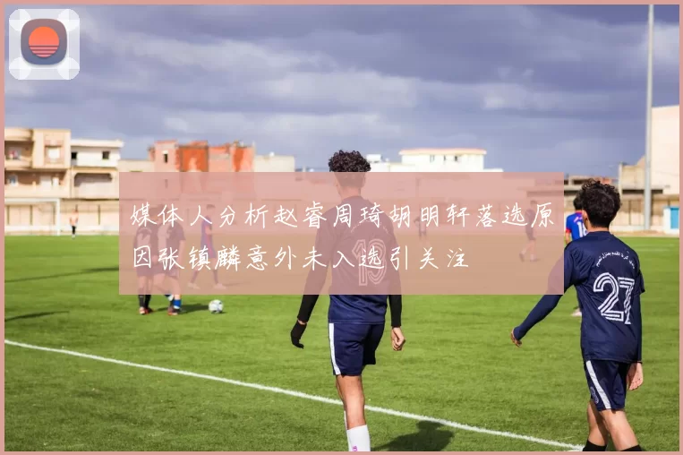 媒体人分析赵睿周琦胡明轩落选原因张镇麟意外未入选引关注