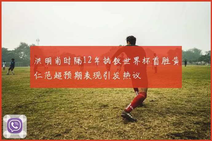 洪明甫时隔12年执教世界杯首胜黄仁范超预期表现引发热议