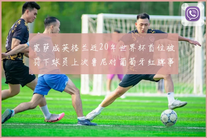 宽萨成英格兰近20年世界杯首位被罚下球员上次鲁尼对葡萄牙红牌事件回顾