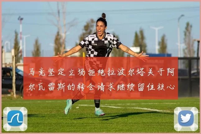 马竞坚定立场拒绝拉波尔塔关于阿尔瓦雷斯的转会请求继续留住核心球员