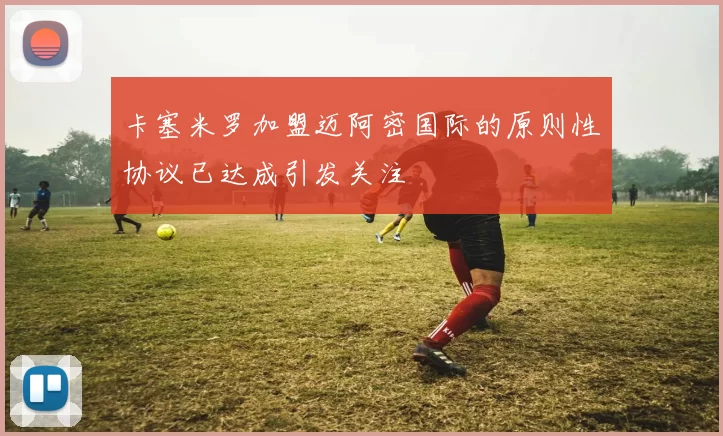 卡塞米罗加盟迈阿密国际的原则性协议已达成引发关注